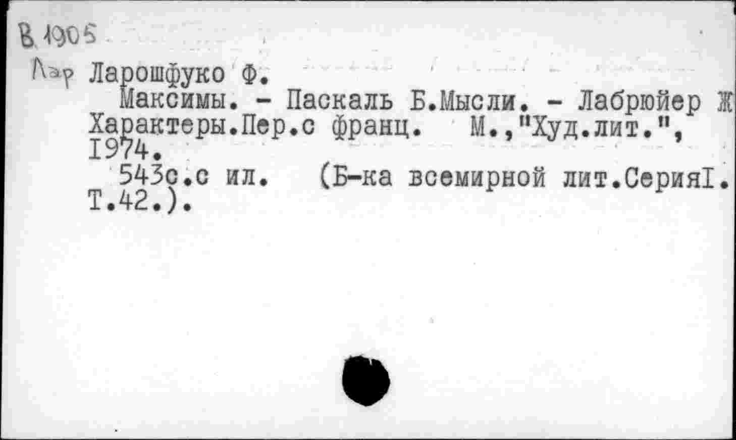 ﻿К ^05
Ларошфуко Ф.
Максимы. - Паскаль Б.Мысли. - Лабрюйер Ж Характеры.Пер.с франц. М.,”Худ.лит.п, 543с.с ил.	(Б-ка всемирной лит.Серия!.